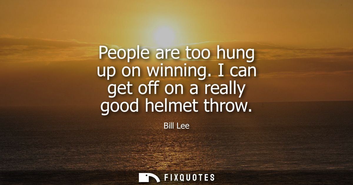 People are too hung up on winning. I can get off on a really good helmet throw