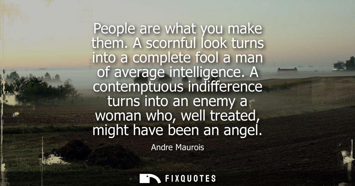 People are what you make them. A scornful look turns into a complete fool a man of average intelligence.