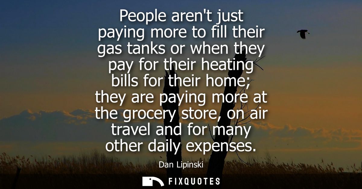 People arent just paying more to fill their gas tanks or when they pay for their heating bills for their home they are p