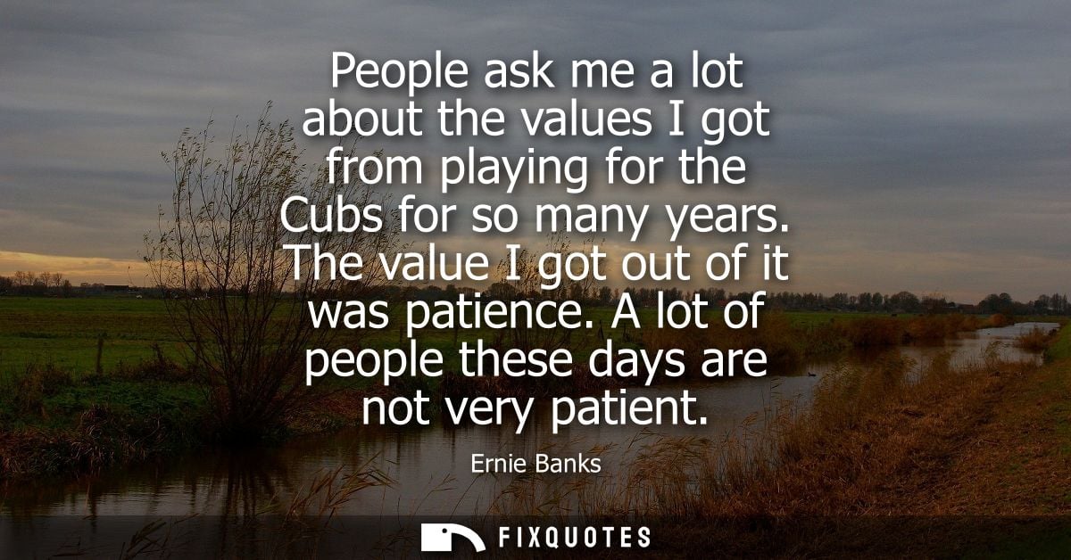 People ask me a lot about the values I got from playing for the Cubs for so many years. The value I got out of it was pa