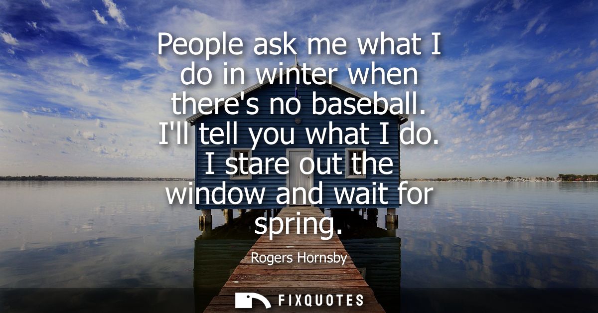 People ask me what I do in winter when theres no baseball. Ill tell you what I do. I stare out the window and wait for s