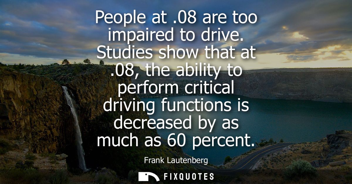 People at .08 are too impaired to drive. Studies show that at .08, the ability to perform critical driving functions is 