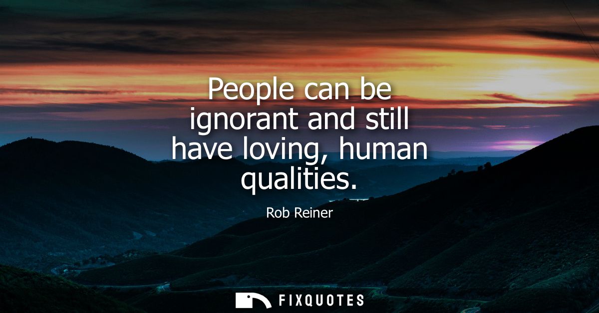 People can be ignorant and still have loving, human qualities
