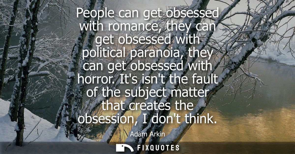 People can get obsessed with romance, they can get obsessed with political paranoia, they can get obsessed with horror.