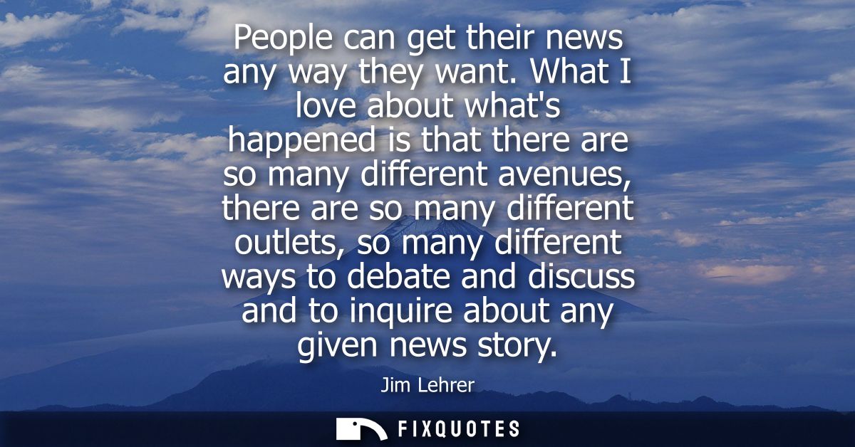 People can get their news any way they want. What I love about whats happened is that there are so many different avenue