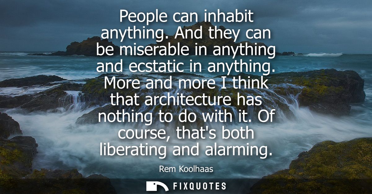 People can inhabit anything. And they can be miserable in anything and ecstatic in anything. More and more I think that 