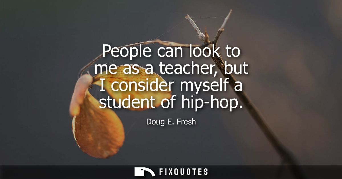 People can look to me as a teacher, but I consider myself a student of hip-hop
