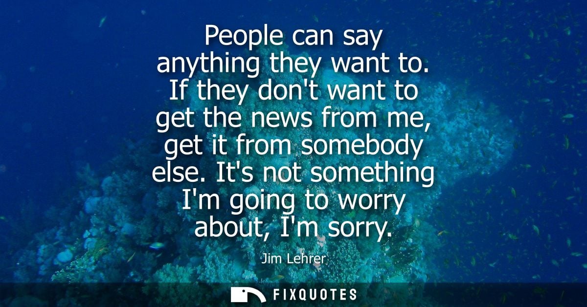 People can say anything they want to. If they dont want to get the news from me, get it from somebody else. Its not some