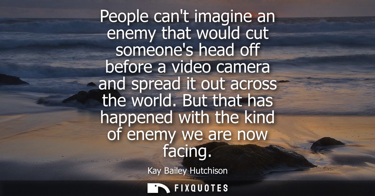 People cant imagine an enemy that would cut someones head off before a video camera and spread it out across the world.