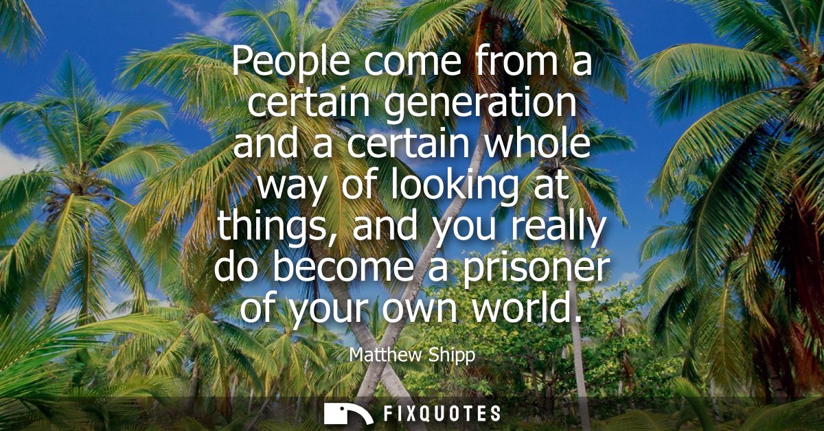 People come from a certain generation and a certain whole way of looking at things, and you really do become a prisoner 