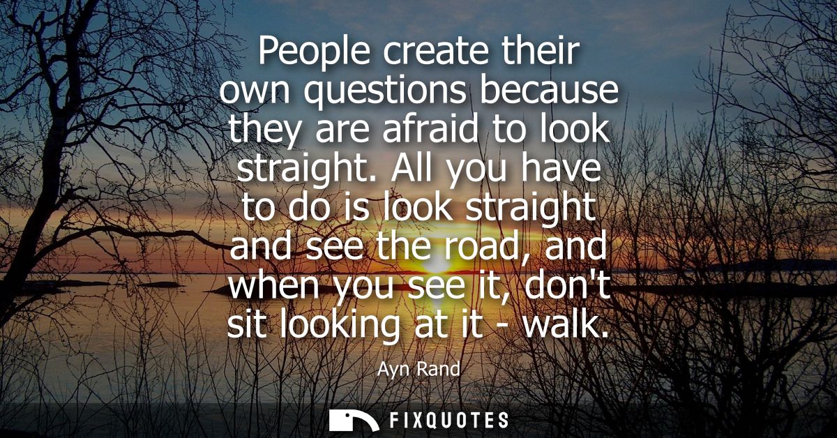 People create their own questions because they are afraid to look straight. All you have to do is look straight and see 