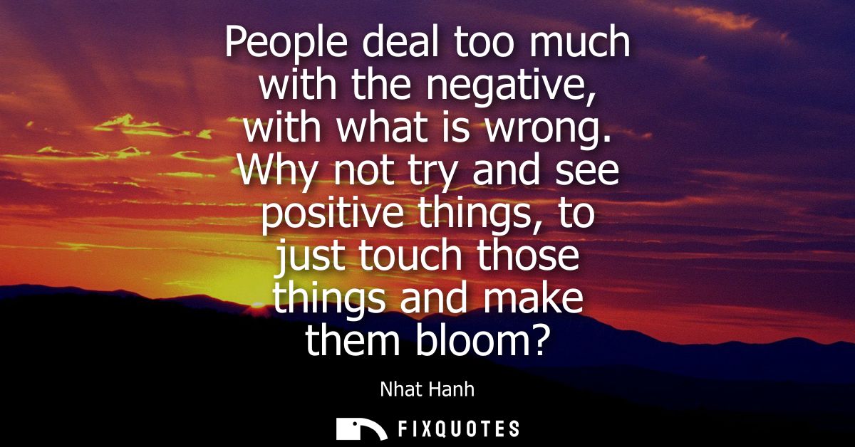 People deal too much with the negative, with what is wrong. Why not try and see positive things, to just touch those thi
