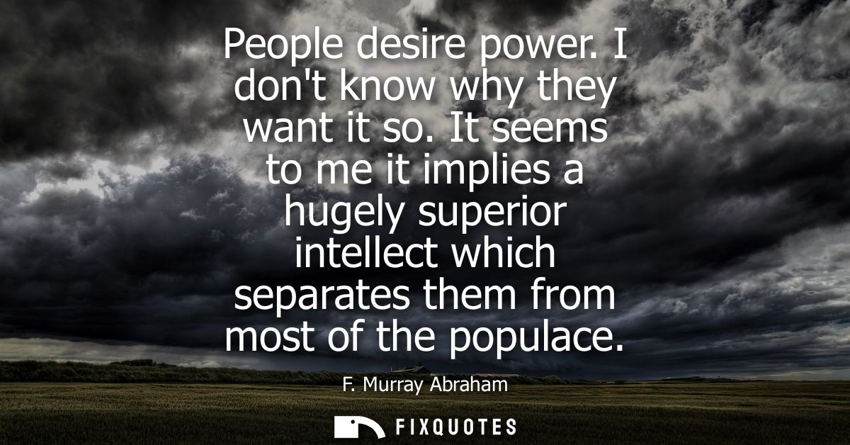 People desire power. I dont know why they want it so. It seems to me it implies a hugely superior intellect which separa