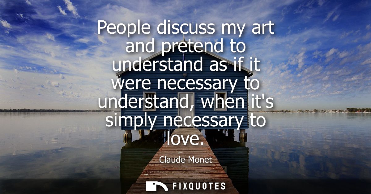 People discuss my art and pretend to understand as if it were necessary to understand, when its simply necessary to love