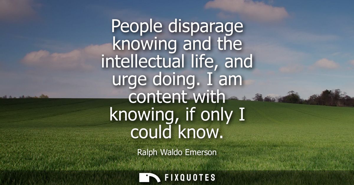 People disparage knowing and the intellectual life, and urge doing. I am content with knowing, if only I could know