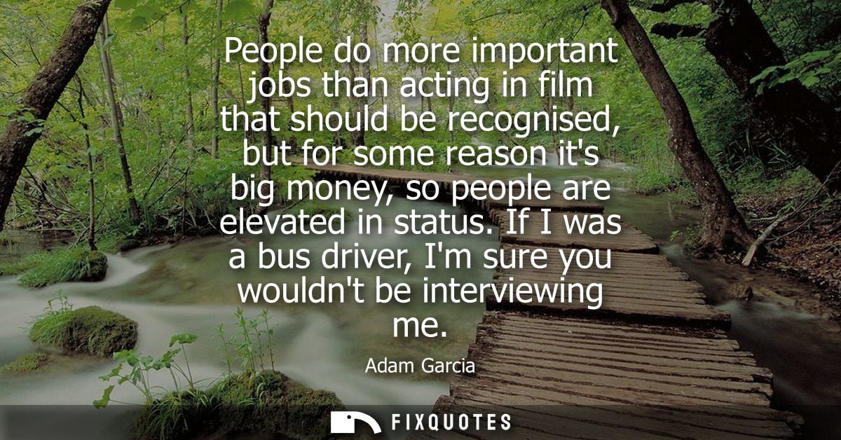 People do more important jobs than acting in film that should be recognised, but for some reason its big money, so peopl
