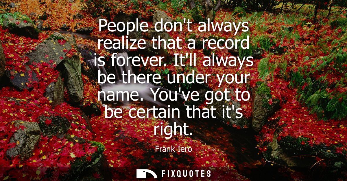 People dont always realize that a record is forever. Itll always be there under your name. Youve got to be certain that 