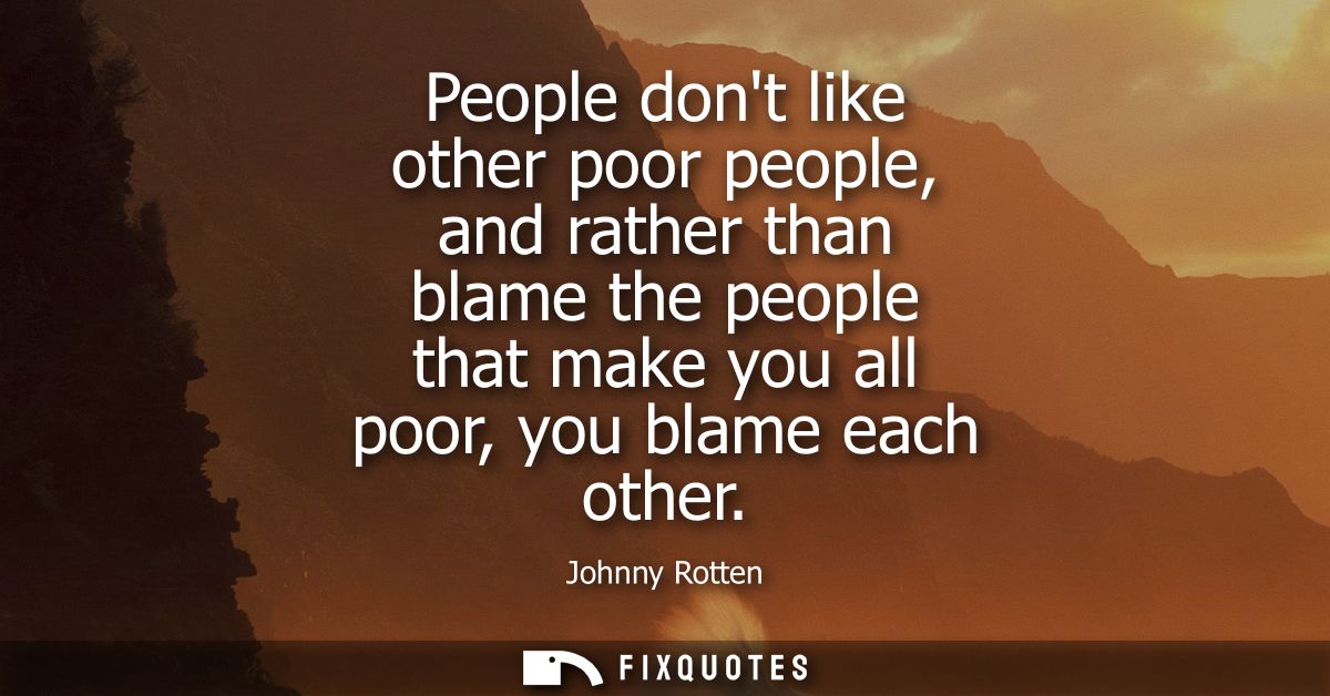 People dont like other poor people, and rather than blame the people that make you all poor, you blame each other
