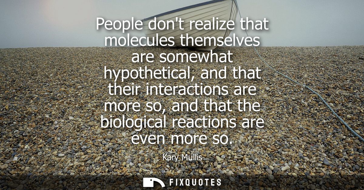 People dont realize that molecules themselves are somewhat hypothetical, and that their interactions are more so, and th