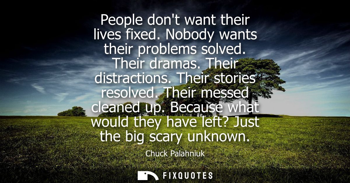 People dont want their lives fixed. Nobody wants their problems solved. Their dramas. Their distractions. Their stories 