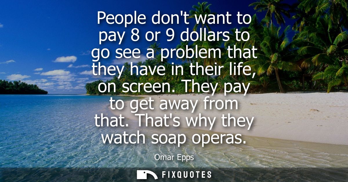 People dont want to pay 8 or 9 dollars to go see a problem that they have in their life, on screen. They pay to get away