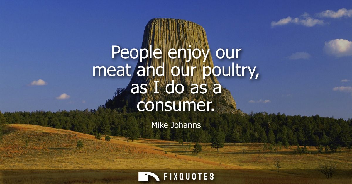 People enjoy our meat and our poultry, as I do as a consumer