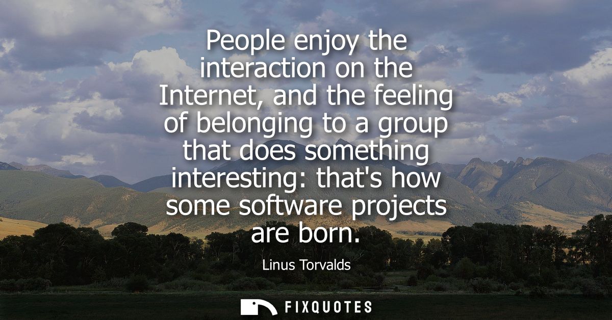 People enjoy the interaction on the Internet, and the feeling of belonging to a group that does something interesting: t