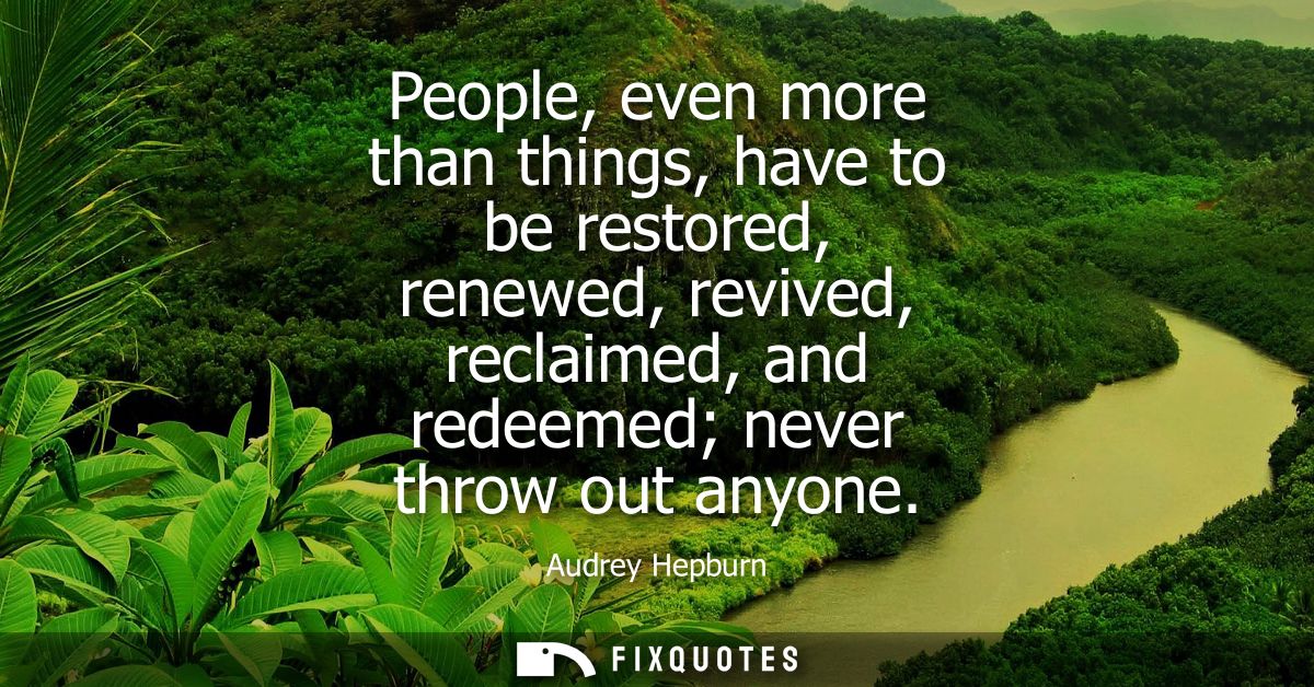 People, even more than things, have to be restored, renewed, revived, reclaimed, and redeemed never throw out anyone