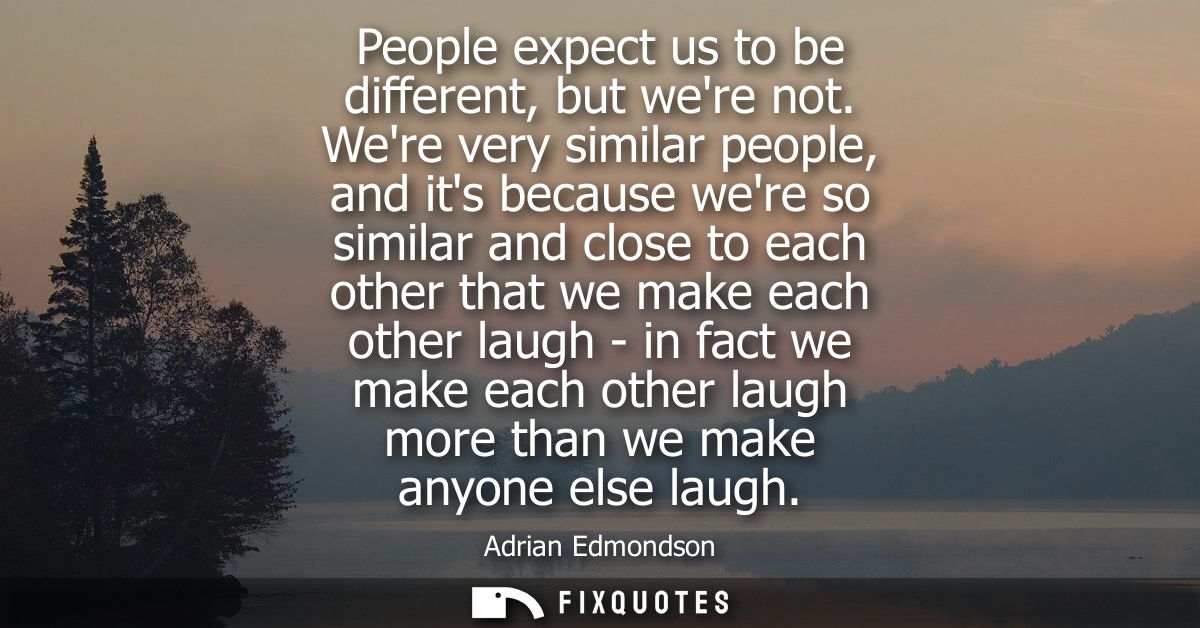 People expect us to be different, but were not. Were very similar people, and its because were so similar and close to e