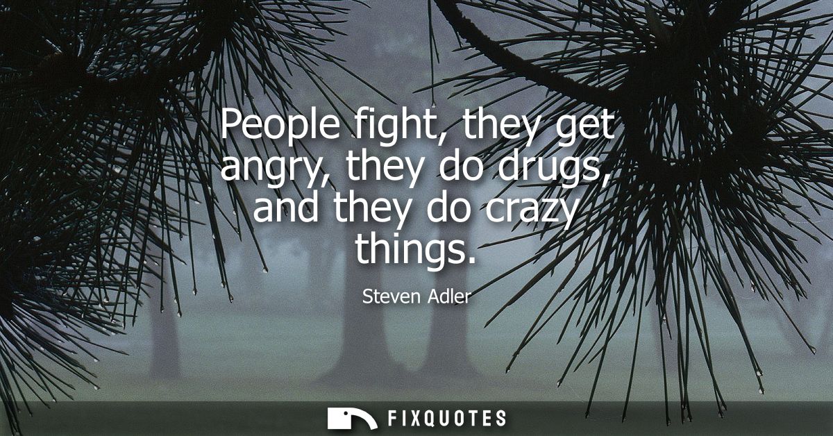 People fight, they get angry, they do drugs, and they do crazy things