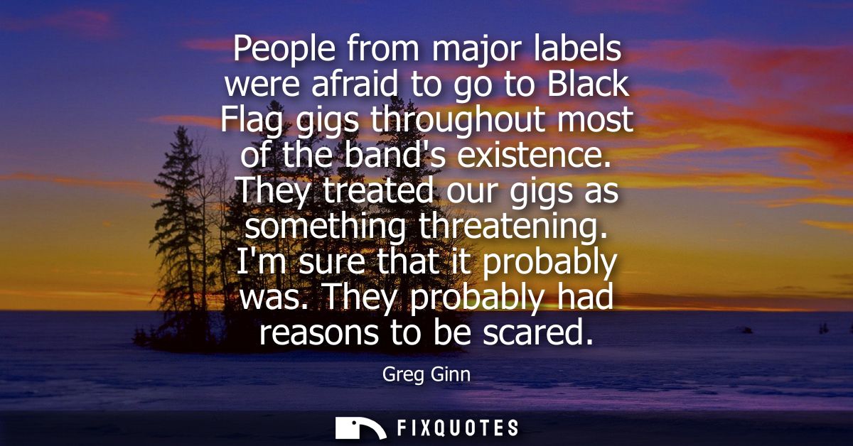 People from major labels were afraid to go to Black Flag gigs throughout most of the bands existence. They treated our g