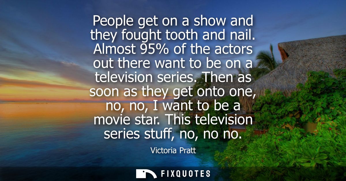 People get on a show and they fought tooth and nail. Almost 95% of the actors out there want to be on a television serie