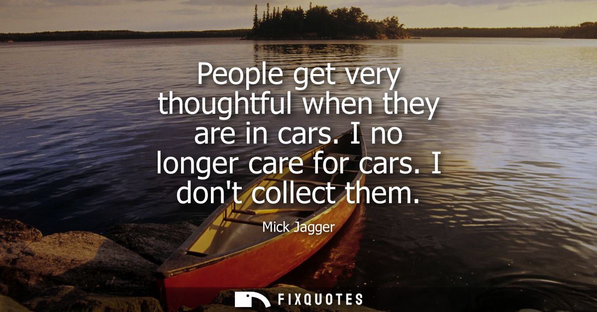 People get very thoughtful when they are in cars. I no longer care for cars. I dont collect them