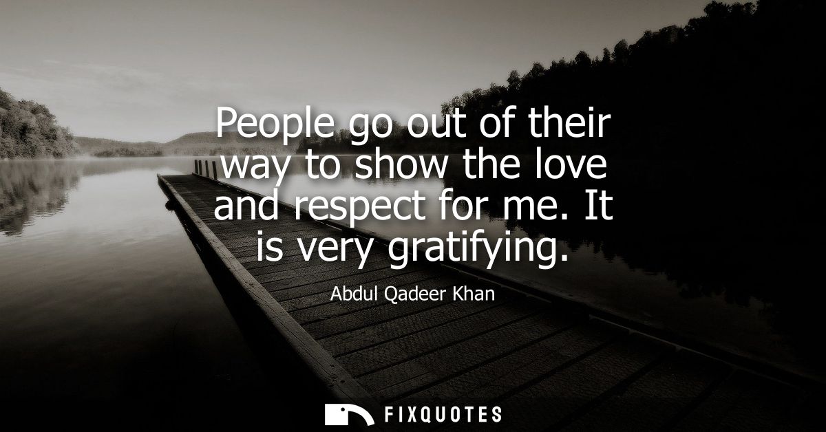 People go out of their way to show the love and respect for me. It is very gratifying