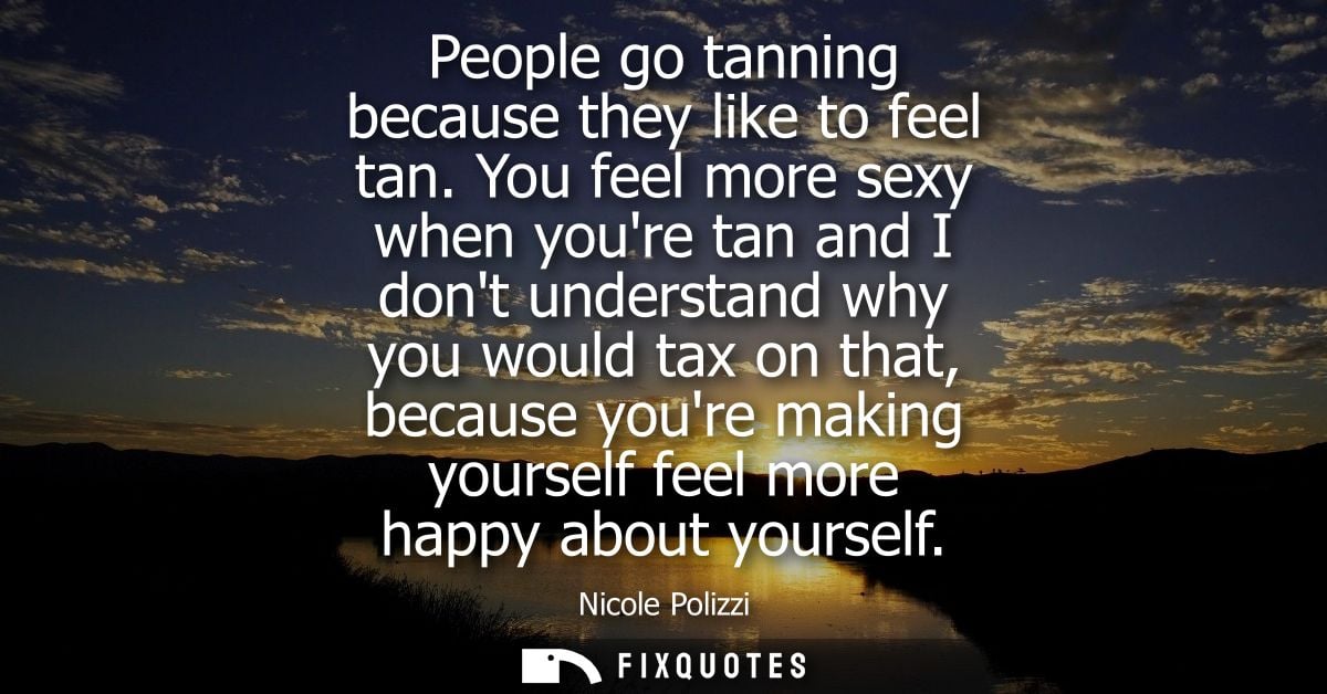 People go tanning because they like to feel tan. You feel more sexy when youre tan and I dont understand why you would t