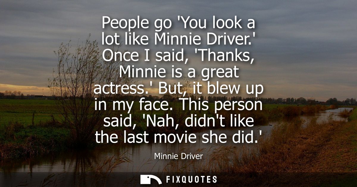 People go You look a lot like Minnie Driver. Once I said, Thanks, Minnie is a great actress. But, it blew up in my face.