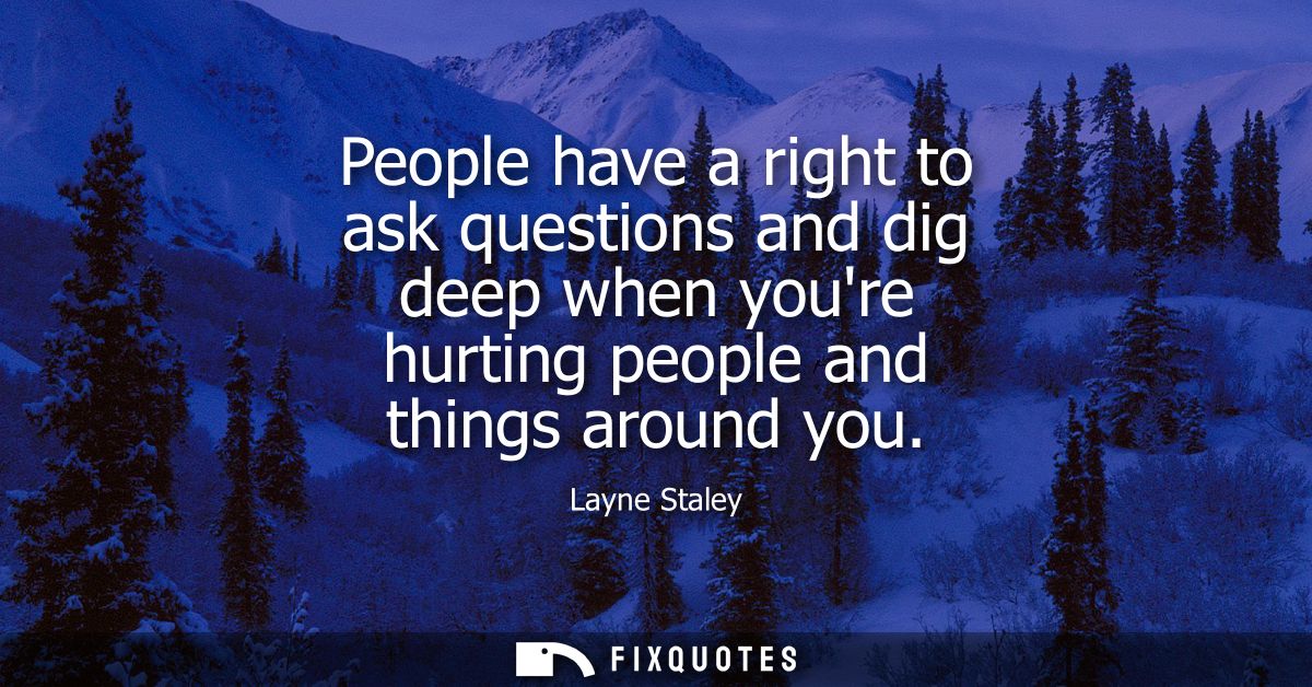 People have a right to ask questions and dig deep when youre hurting people and things around you