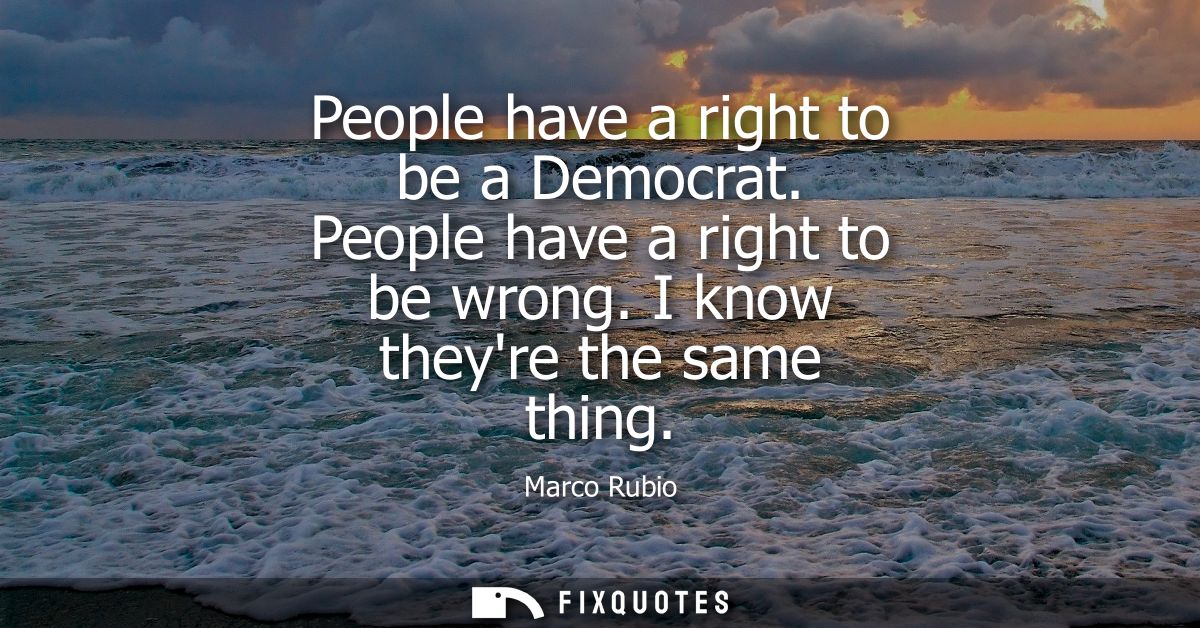 People have a right to be a Democrat. People have a right to be wrong. I know theyre the same thing