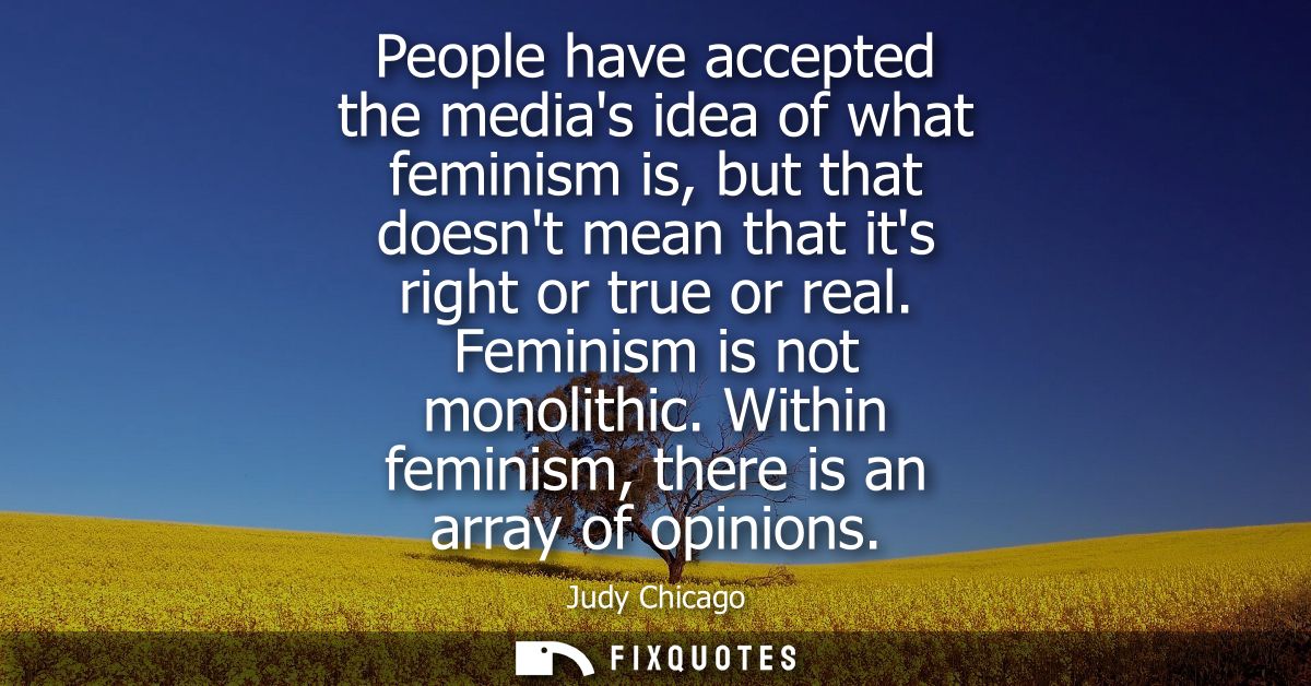 People have accepted the medias idea of what feminism is, but that doesnt mean that its right or true or real. Feminism 
