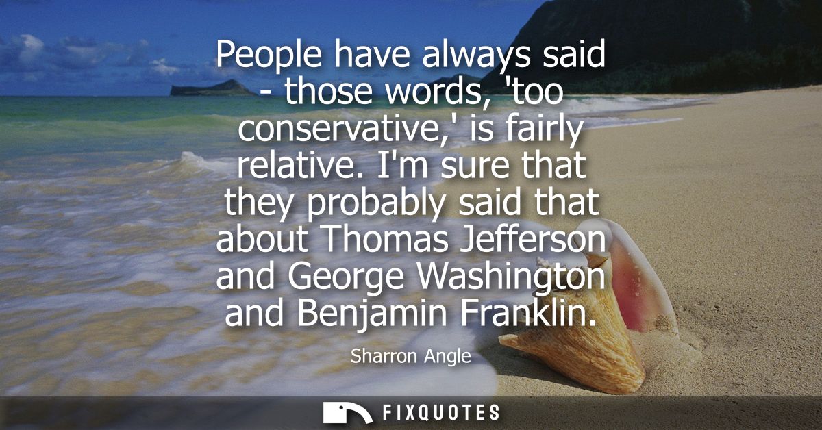 People have always said - those words, too conservative, is fairly relative. Im sure that they probably said that about 