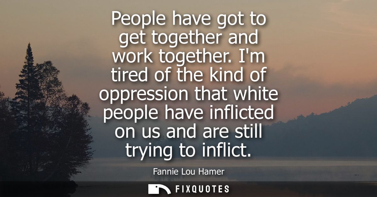 People have got to get together and work together. Im tired of the kind of oppression that white people have inflicted o