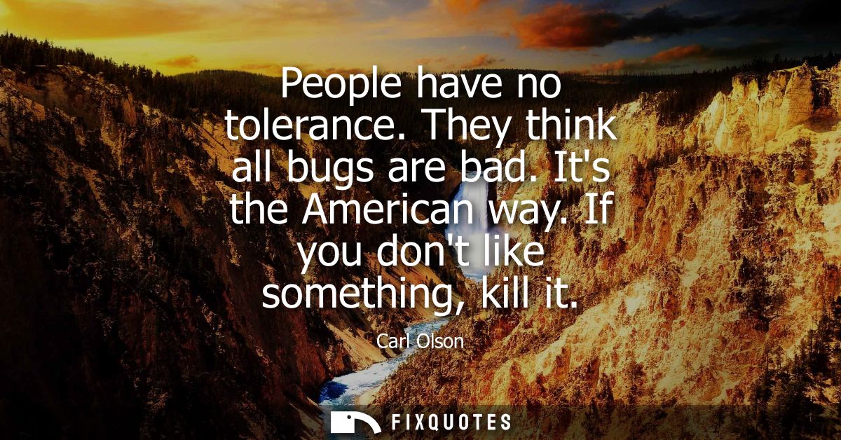 People have no tolerance. They think all bugs are bad. Its the American way. If you dont like something, kill it