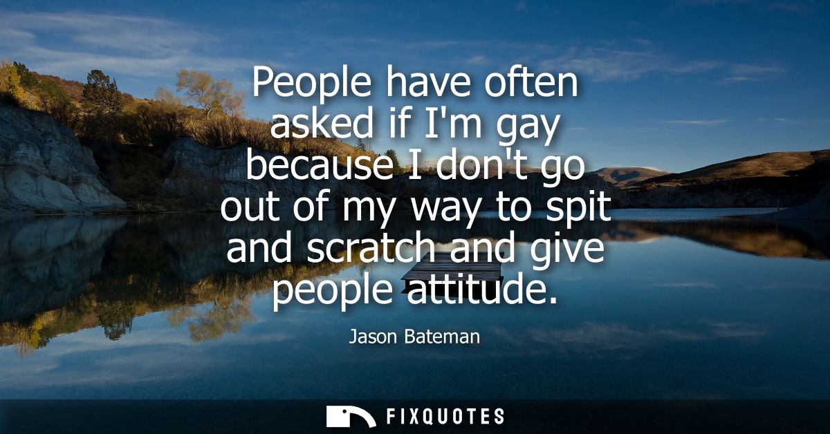 People have often asked if Im gay because I dont go out of my way to spit and scratch and give people attitude