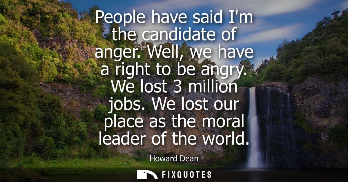 People have said Im the candidate of anger. Well, we have a right to be angry. We lost 3 million jobs. We lost our place