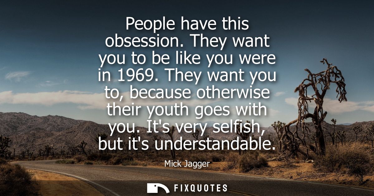People have this obsession. They want you to be like you were in 1969. They want you to, because otherwise their youth g