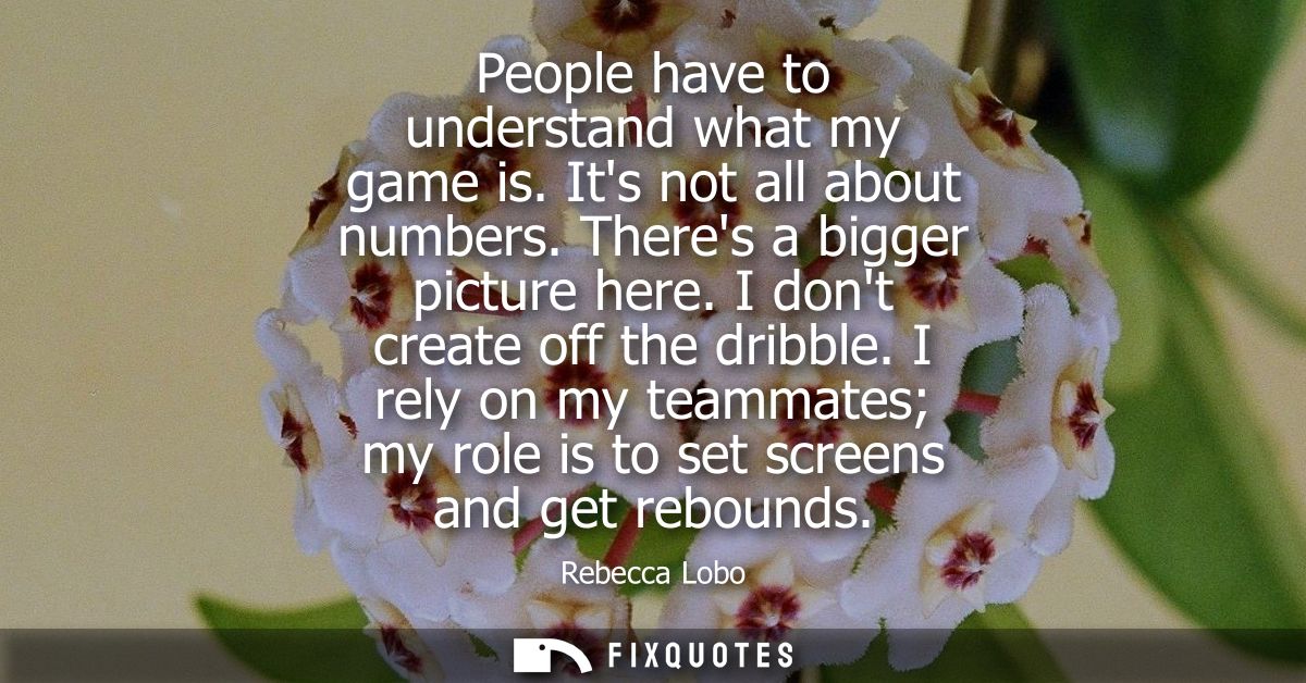 People have to understand what my game is. Its not all about numbers. Theres a bigger picture here. I dont create off th