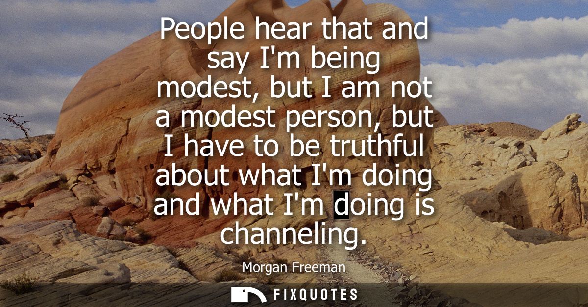People hear that and say Im being modest, but I am not a modest person, but I have to be truthful about what Im doing an