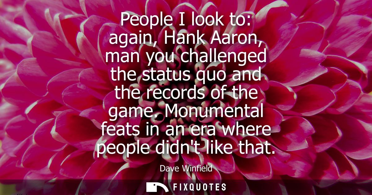 People I look to: again, Hank Aaron, man you challenged the status quo and the records of the game. Monumental feats in 