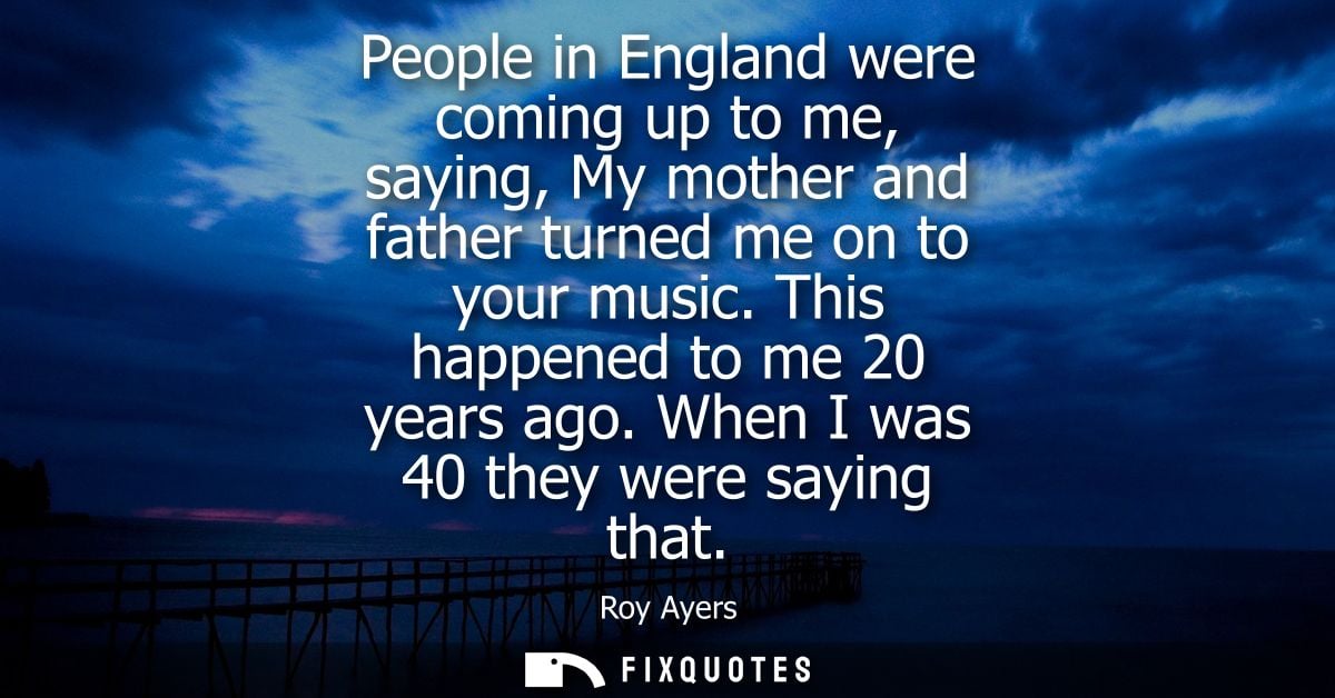 People in England were coming up to me, saying, My mother and father turned me on to your music. This happened to me 20 