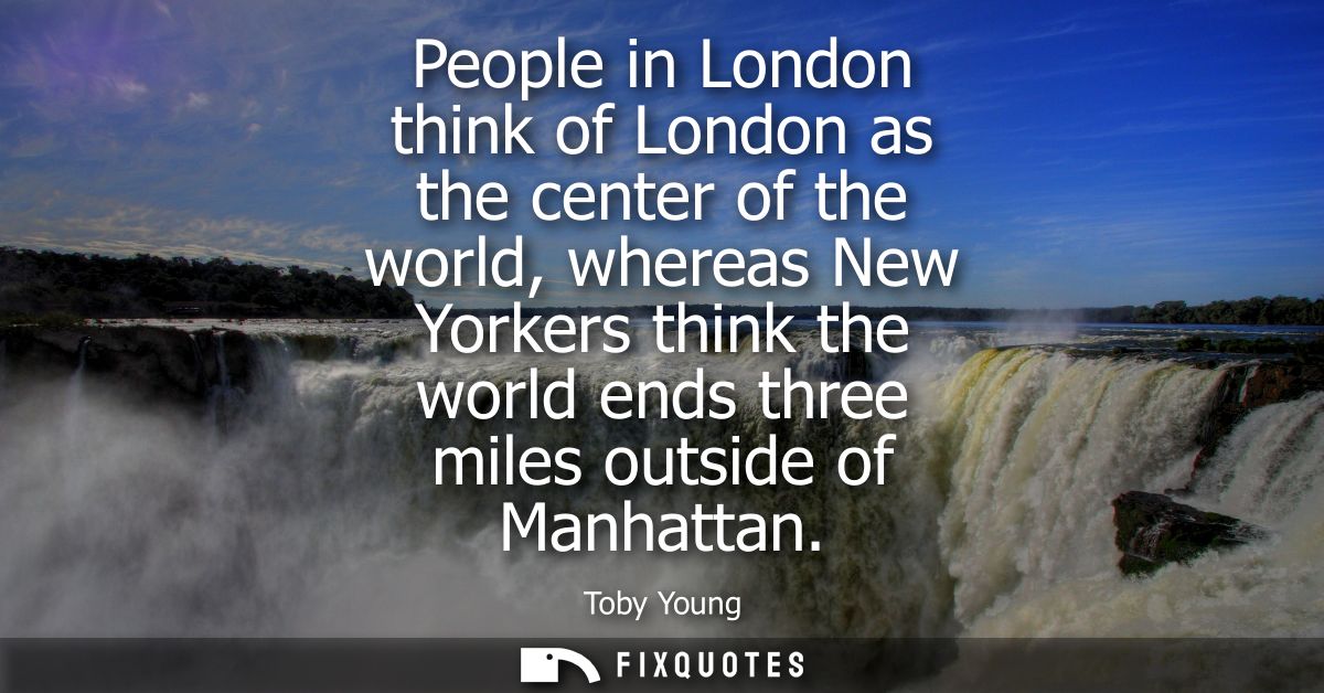 People in London think of London as the center of the world, whereas New Yorkers think the world ends three miles outsid